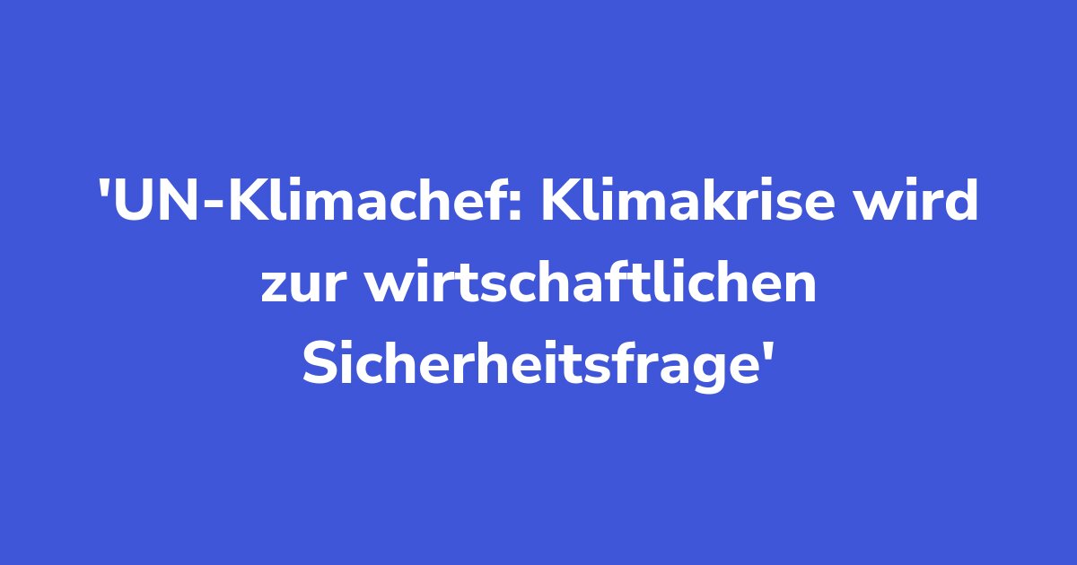 UN-Klimachef: Klimakrise wird zur wirtschaftlichen Sicherheitsfrage